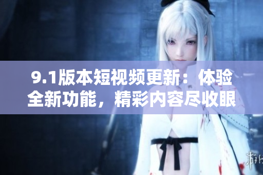9.1版本短视频更新：体验全新功能，精彩内容尽收眼底