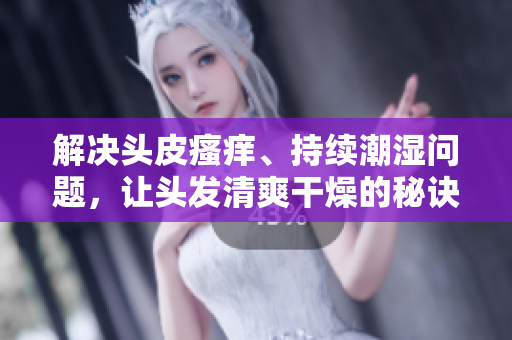 解决头皮瘙痒、持续潮湿问题，让头发清爽干燥的秘诀大揭秘！