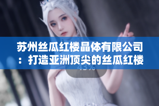 苏州丝瓜红楼晶体有限公司：打造亚洲顶尖的丝瓜红楼晶体品牌