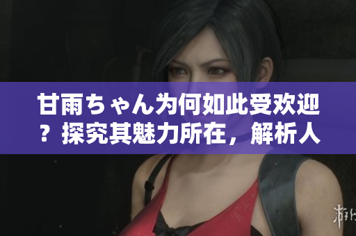 甘雨ちゃん为何如此受欢迎？探究其魅力所在，解析人气背后的原因