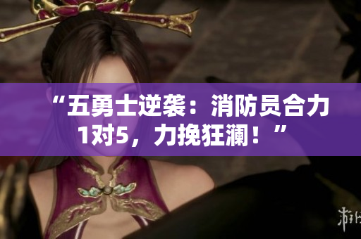 “五勇士逆袭：消防员合力1对5，力挽狂澜！”
