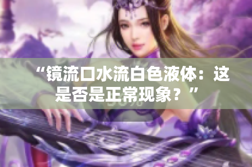 “镜流口水流白色液体：这是否是正常现象？”