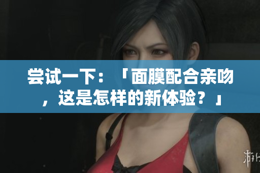 尝试一下：「面膜配合亲吻，这是怎样的新体验？」