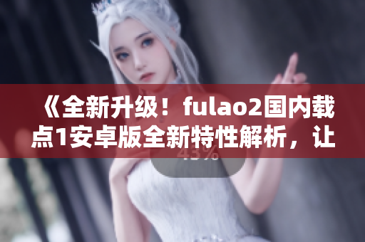 《全新升级！fulao2国内载点1安卓版全新特性解析，让你用得更顺手！》