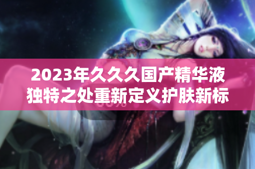 2023年久久久国产精华液独特之处重新定义护肤新标准