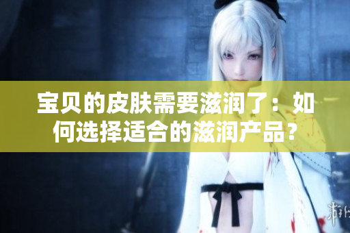 宝贝的皮肤需要滋润了：如何选择适合的滋润产品？