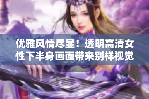 优雅风情尽显！透明高清女性下半身画面带来别样视觉享受