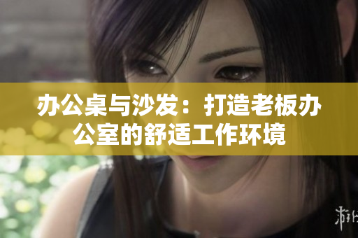 办公桌与沙发：打造老板办公室的舒适工作环境