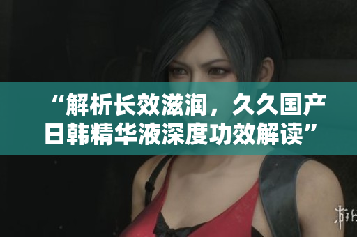 “解析长效滋润，久久国产日韩精华液深度功效解读”