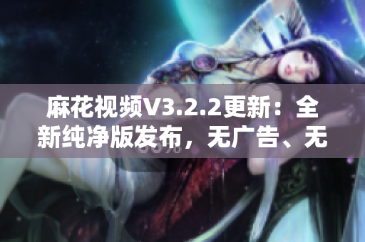 麻花视频V3.2.2更新：全新纯净版发布，无广告、无插件，观影更清爽