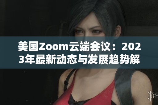 美国Zoom云端会议：2023年最新动态与发展趋势解读