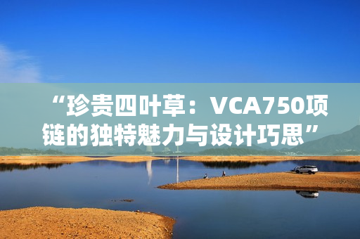 “珍贵四叶草：VCA750项链的独特魅力与设计巧思”
