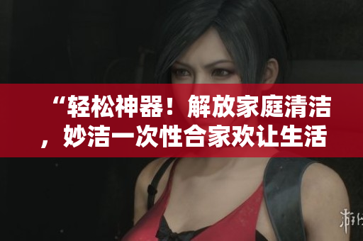 “轻松神器！解放家庭清洁，妙洁一次性合家欢让生活更简单”