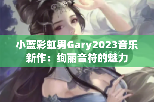 小蓝彩虹男Gary2023音乐新作：绚丽音符的魅力