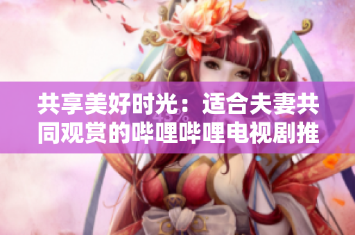共享美好时光：适合夫妻共同观赏的哔哩哔哩电视剧推荐