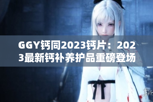 GGY钙同2023钙片：2023最新钙补养护品重磅登场