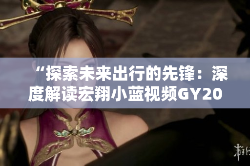 “探索未来出行的先锋：深度解读宏翔小蓝视频GY2022的创新特色与前瞻技术”