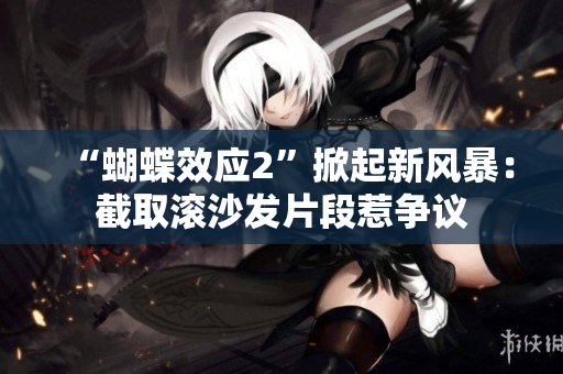 “蝴蝶效应2”掀起新风暴：截取滚沙发片段惹争议