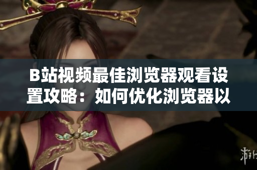 B站视频最佳浏览器观看设置攻略：如何优化浏览器以获得最佳B站视频体验