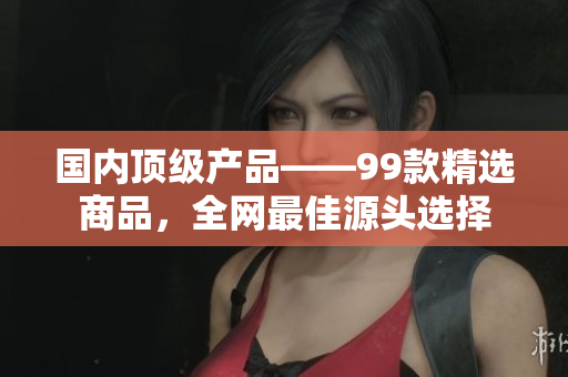 国内顶级产品——99款精选商品，全网最佳源头选择