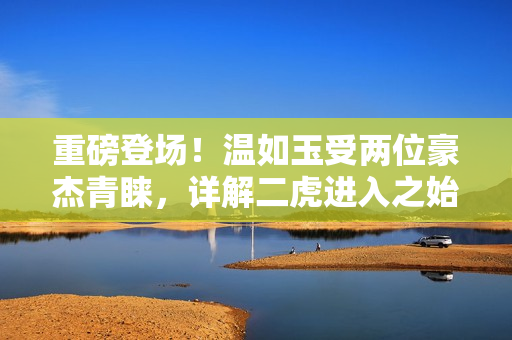 重磅登场！温如玉受两位豪杰青睐，详解二虎进入之始