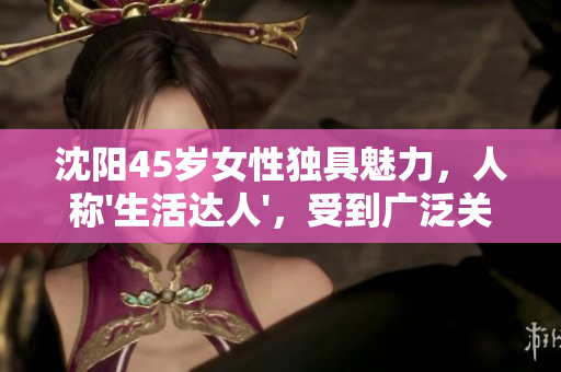 沈阳45岁女性独具魅力，人称'生活达人'，受到广泛关注