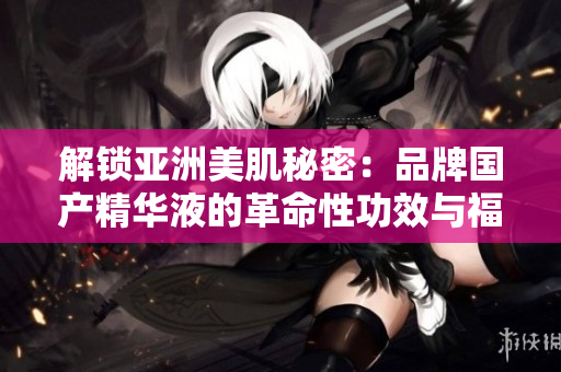 解锁亚洲美肌秘密：品牌国产精华液的革命性功效与福利揭秘！