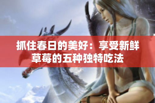 抓住春日的美好：享受新鲜草莓的五种独特吃法