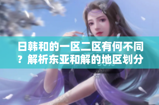 日韩和的一区二区有何不同？解析东亚和解的地区划分