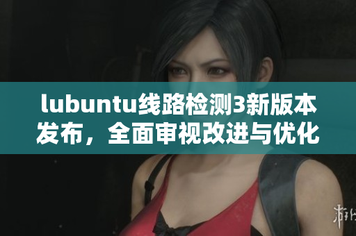 lubuntu线路检测3新版本发布，全面审视改进与优化效果