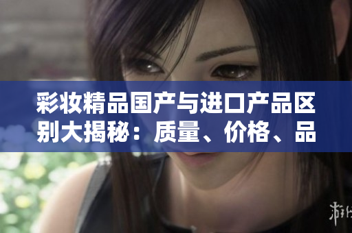 彩妆精品国产与进口产品区别大揭秘：质量、价格、品牌你了解吗？