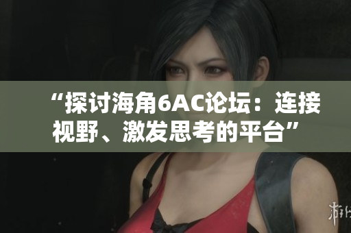 “探讨海角6AC论坛：连接视野、激发思考的平台”