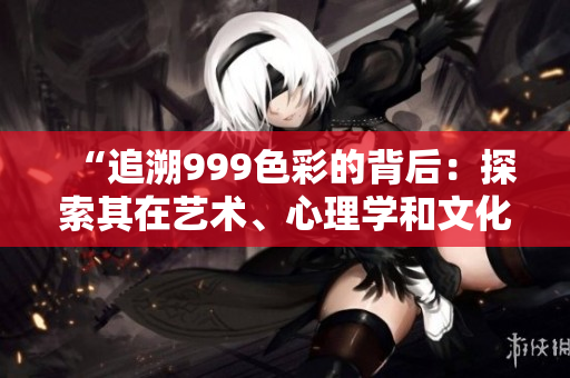 “追溯999色彩的背后：探索其在艺术、心理学和文化中的意义和影响”