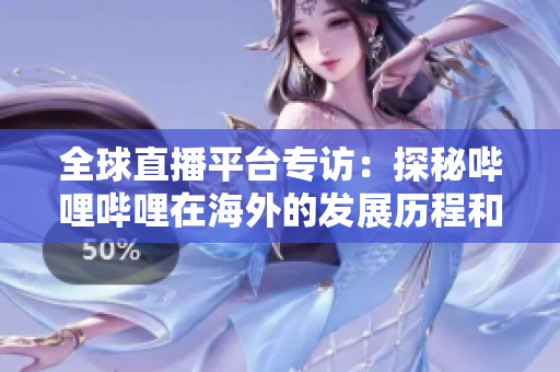 全球直播平台专访：探秘哔哩哔哩在海外的发展历程和未来规划