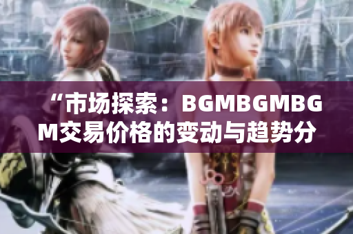“市场探索：BGMBGMBGM交易价格的变动与趋势分析”