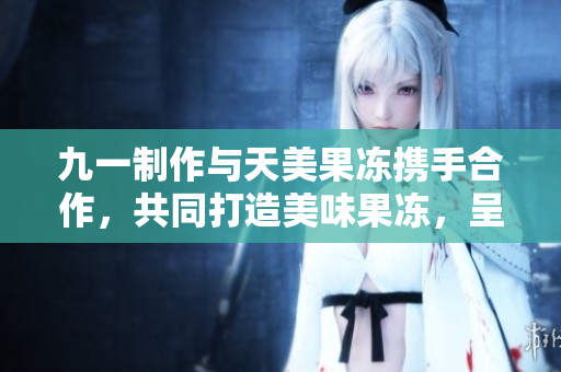 九一制作与天美果冻携手合作，共同打造美味果冻，呈献天然健康新风味