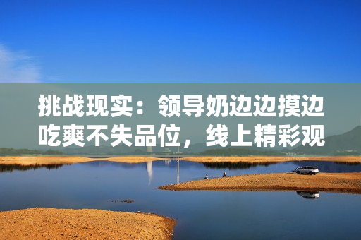 挑战现实：领导奶边边摸边吃爽不失品位，线上精彩观赏
