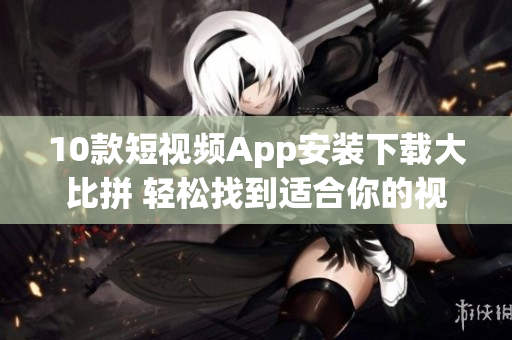 10款短视频App安装下载大比拼 轻松找到适合你的视频分享工具