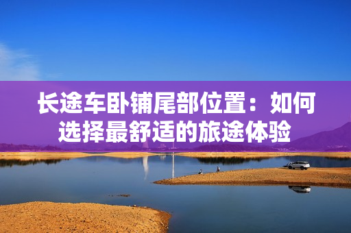 长途车卧铺尾部位置：如何选择最舒适的旅途体验