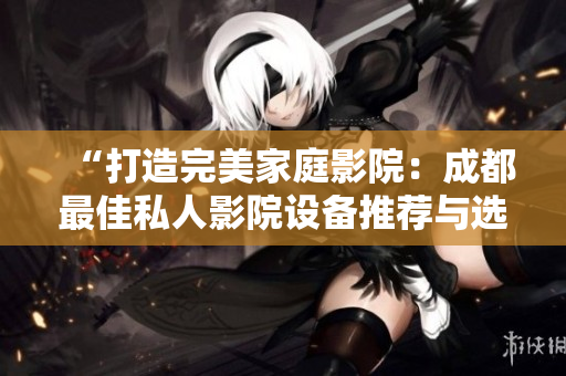 “打造完美家庭影院：成都最佳私人影院设备推荐与选购指南”