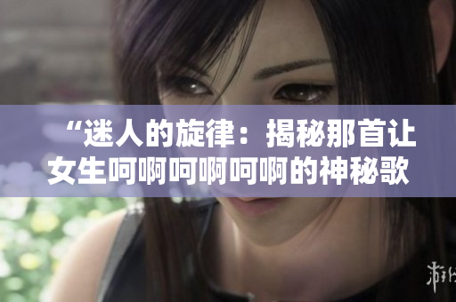 “迷人的旋律：揭秘那首让女生呵啊呵啊呵啊的神秘歌曲”