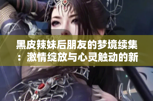 黑皮辣妹后朋友的梦境续集：激情绽放与心灵触动的新篇章