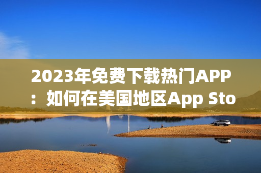 2023年免费下载热门APP：如何在美国地区App Store免费获取