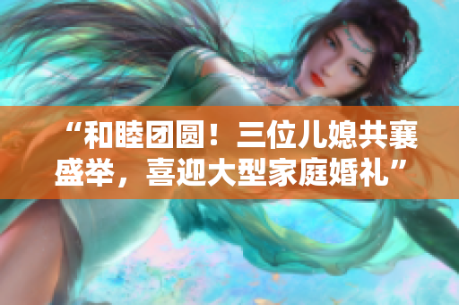 “和睦团圆！三位儿媳共襄盛举，喜迎大型家庭婚礼”