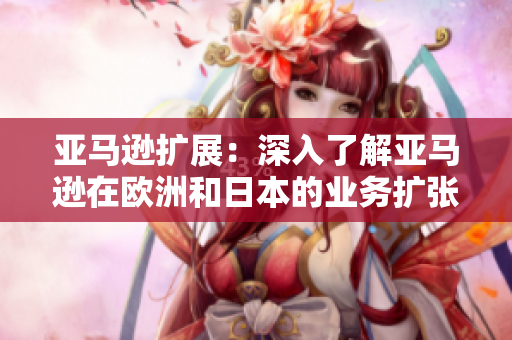 亚马逊扩展：深入了解亚马逊在欧洲和日本的业务扩张