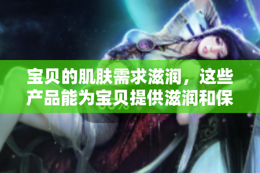 宝贝的肌肤需求滋润，这些产品能为宝贝提供滋润和保护吗？