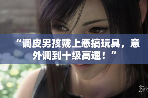 “调皮男孩戴上恶搞玩具，意外调到十级高速！”
