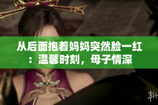 从后面抱着妈妈突然脸一红：温馨时刻，母子情深