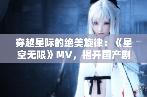 穿越星际的绝美旋律：《星空无限》MV，揭开国产剧新篇章！