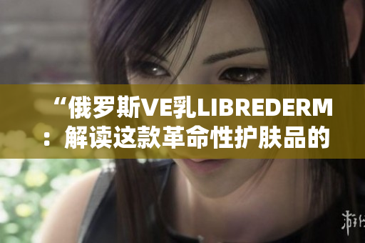 “俄罗斯VE乳LIBREDERM：解读这款革命性护肤品的功效与科技”